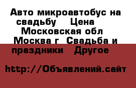 Авто микроавтобус на свадьбу. › Цена ­ 1 - Московская обл., Москва г. Свадьба и праздники » Другое   
